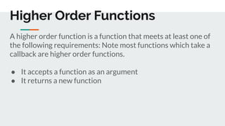 A higher order function is a function that meets at least one of
the following requirements: Note most functions which take a
callback are higher order functions.
● It accepts a function as an argument
● It returns a new function
Higher Order Functions
 
