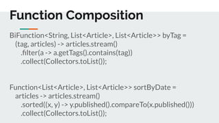 BiFunction<String, List<Article>, List<Article>> byTag =
(tag, articles) -> articles.stream()
.ﬁlter(a -> a.getTags().contains(tag))
.collect(Collectors.toList());
Function<List<Article>, List<Article>> sortByDate =
articles -> articles.stream()
.sorted((x, y) -> y.published().compareTo(x.published()))
.collect(Collectors.toList());
Function Composition
 