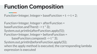 Function<Integer, Integer> baseFunction = t -> t + 2;
Function<Integer, Integer> afterFunction =
baseFunction.andThen(t -> t * 3);
System.out.println(afterFunction.apply(5));
Function<Integer, Integer> beforeFunction =
baseFunction.compose(t -> t * 3);
System.out.println(beforeFunction.apply(5));
when the apply method is executed, the corresponding lambda
expression is executed
Function Composition
 