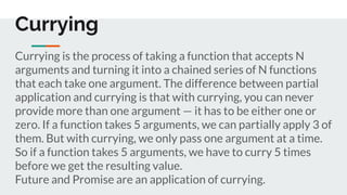Currying is the process of taking a function that accepts N
arguments and turning it into a chained series of N functions
that each take one argument. The difference between partial
application and currying is that with currying, you can never
provide more than one argument — it has to be either one or
zero. If a function takes 5 arguments, we can partially apply 3 of
them. But with currying, we only pass one argument at a time.
So if a function takes 5 arguments, we have to curry 5 times
before we get the resulting value.
Future and Promise are an application of currying.
Currying
 