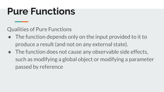 Pure Functions
Qualities of Pure Functions
● The function depends only on the input provided to it to
produce a result (and not on any external state).
● The function does not cause any observable side effects,
such as modifying a global object or modifying a parameter
passed by reference
 