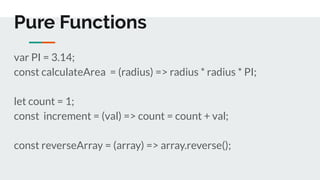 Pure Functions
var PI = 3.14;
const calculateArea = (radius) => radius * radius * PI;
let count = 1;
const increment = (val) => count = count + val;
const reverseArray = (array) => array.reverse();
 