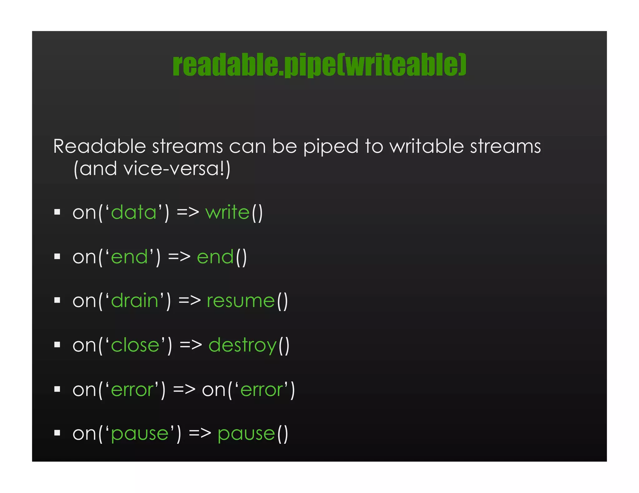 readable.pipe(writeable)

Readable streams can be piped to writable streams
  (and vice-versa!)

  on(‘data’) => write()

  on(‘end’) => end()

  on(‘drain’) => resume()

  on(‘close’) => destroy()

  on(‘error’) => on(‘error’)

  on(‘pause’) => pause()
 