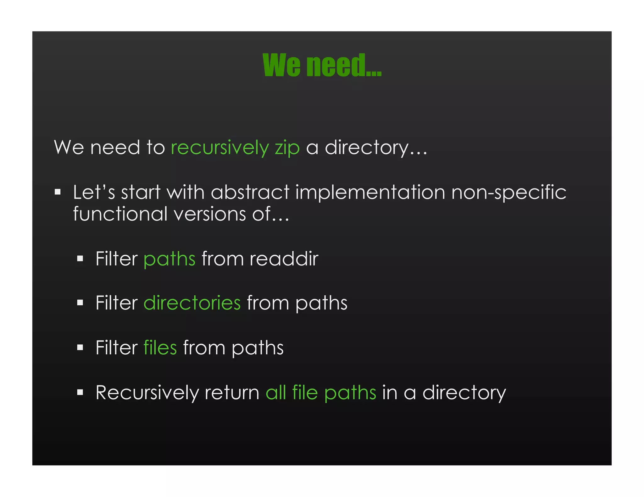 We need…

We need to recursively zip a directory…

  Let’s start with abstract implementation non-specific
   functional versions of…

    Filter paths from readdir

    Filter directories from paths

    Filter files from paths

    Recursively return all file paths in a directory
 