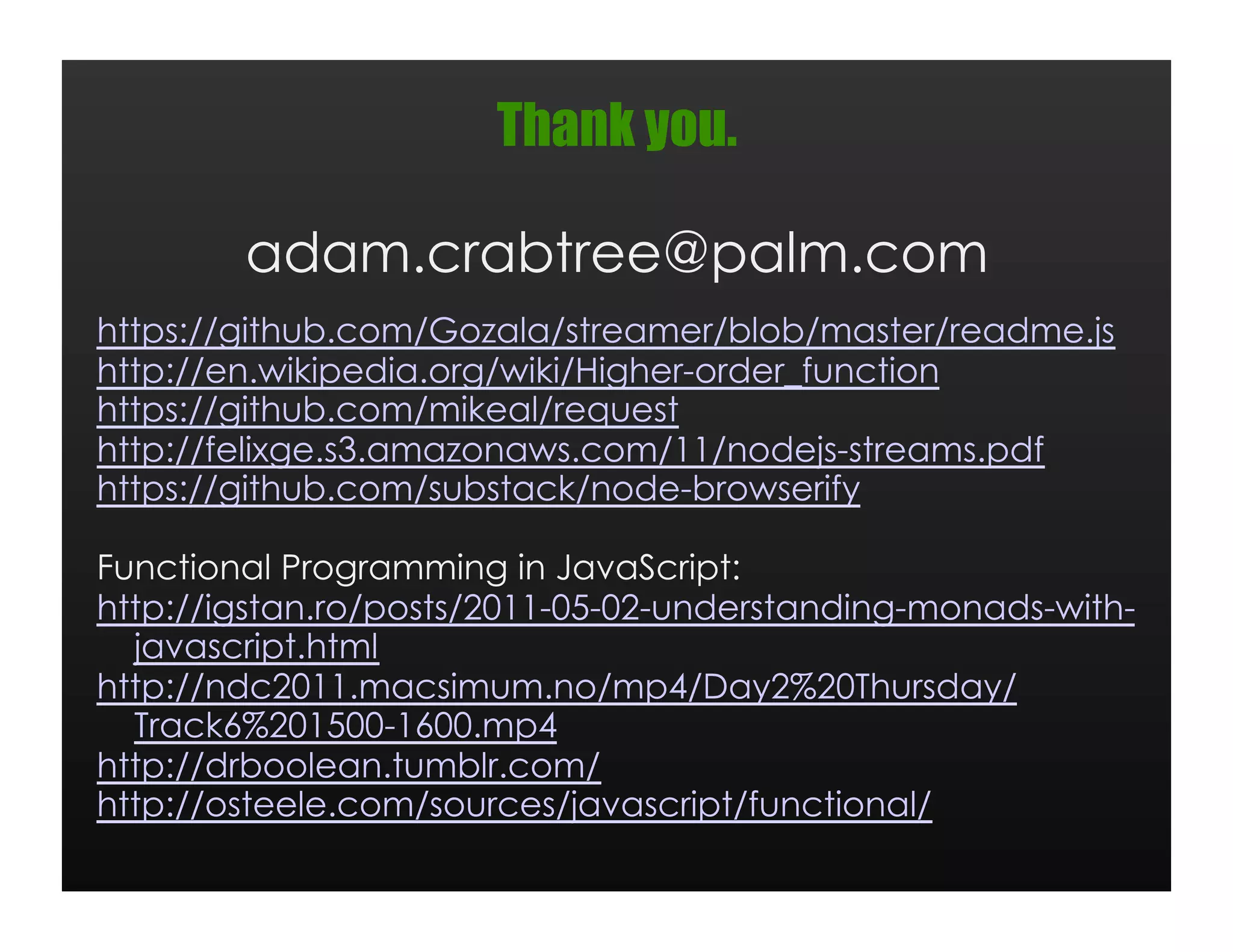 Thank you.

        adam.crabtree@palm.com
https://github.com/Gozala/streamer/blob/master/readme.js
http://en.wikipedia.org/wiki/Higher-order_function
https://github.com/mikeal/request
http://felixge.s3.amazonaws.com/11/nodejs-streams.pdf
https://github.com/substack/node-browserify

Functional Programming in JavaScript:
http://igstan.ro/posts/2011-05-02-understanding-monads-with-
  javascript.html
http://ndc2011.macsimum.no/mp4/Day2%20Thursday/
  Track6%201500-1600.mp4
http://drboolean.tumblr.com/
http://osteele.com/sources/javascript/functional/
 
