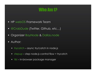 Who Am I?

  HP webOS Framework Team

  @CrabDude (Twitter, Github, etc…)

  Organizer BayNode & Dallas.node

  Author:

    trycatch – async try/catch in node.js

    stepup – step node.js control flow + trycatch

    tiki – in-browser package manager
 