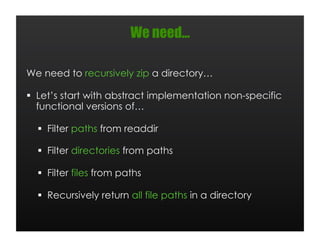 We need…

We need to recursively zip a directory…

  Let’s start with abstract implementation non-specific
   functional versions of…

    Filter paths from readdir

    Filter directories from paths

    Filter files from paths

    Recursively return all file paths in a directory
 