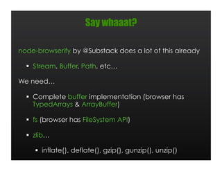 Say whaaat?

node-browserify by @Substack does a lot of this already

    Stream, Buffer, Path, etc…

We need…

    Complete buffer implementation (browser has
     TypedArrays & ArrayBuffer)

    fs (browser has FileSystem API)

    zlib…

       inflate(), deflate(), gzip(), gunzip(), unzip()
 