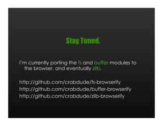 Stay Tuned.

I’m currently porting the fs and buffer modules to
  the browser, and eventually zlib.

http://github.com/crabdude/fs-browserify
http://github.com/crabdude/buffer-browserify
http://github.com/crabdude/zlib-browserify
 