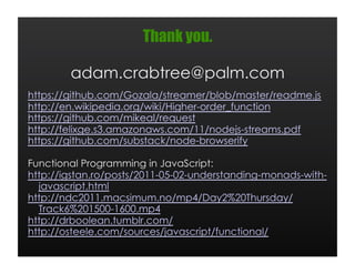 Thank you.

        adam.crabtree@palm.com
https://github.com/Gozala/streamer/blob/master/readme.js
http://en.wikipedia.org/wiki/Higher-order_function
https://github.com/mikeal/request
http://felixge.s3.amazonaws.com/11/nodejs-streams.pdf
https://github.com/substack/node-browserify

Functional Programming in JavaScript:
http://igstan.ro/posts/2011-05-02-understanding-monads-with-
  javascript.html
http://ndc2011.macsimum.no/mp4/Day2%20Thursday/
  Track6%201500-1600.mp4
http://drboolean.tumblr.com/
http://osteele.com/sources/javascript/functional/
 