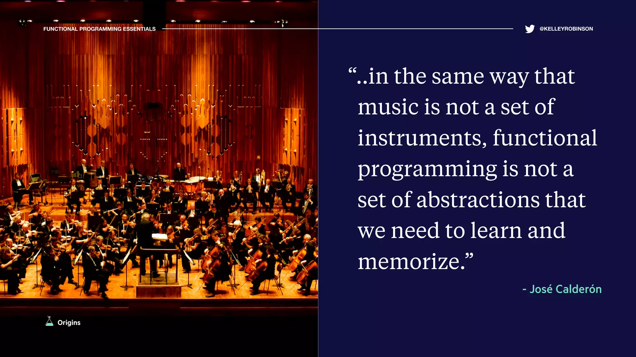 FUNCTIONAL PROGRAMMING ESSENTIALS @KELLEYROBINSON
“..in the same way that
music is not a set of
instruments, functional
programming is not a
set of abstractions that
we need to learn and
memorize.”
- José Calderón
Origins
 