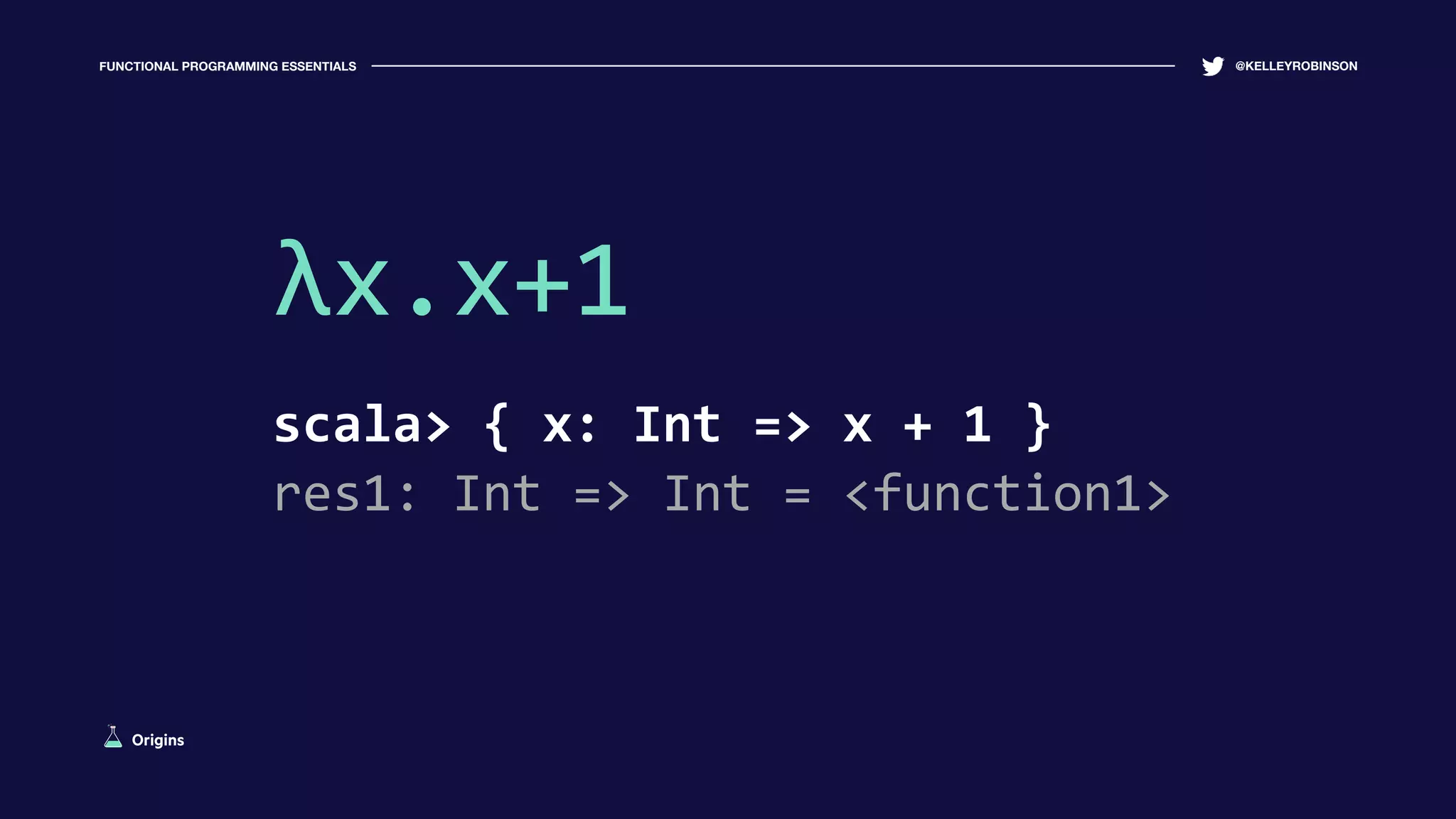 FUNCTIONAL PROGRAMMING ESSENTIALS @KELLEYROBINSON
λx.x+1
scala> { x: Int => x + 1 }
res1: Int => Int = <function1>
Origins
 