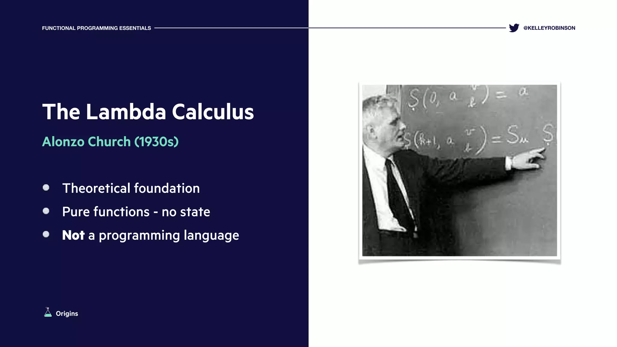 The Lambda Calculus
Alonzo Church (1930s)
Theoretical foundation
Pure functions - no state
Not a programming language
@KELLEYROBINSONFUNCTIONAL PROGRAMMING ESSENTIALS
Origins
 