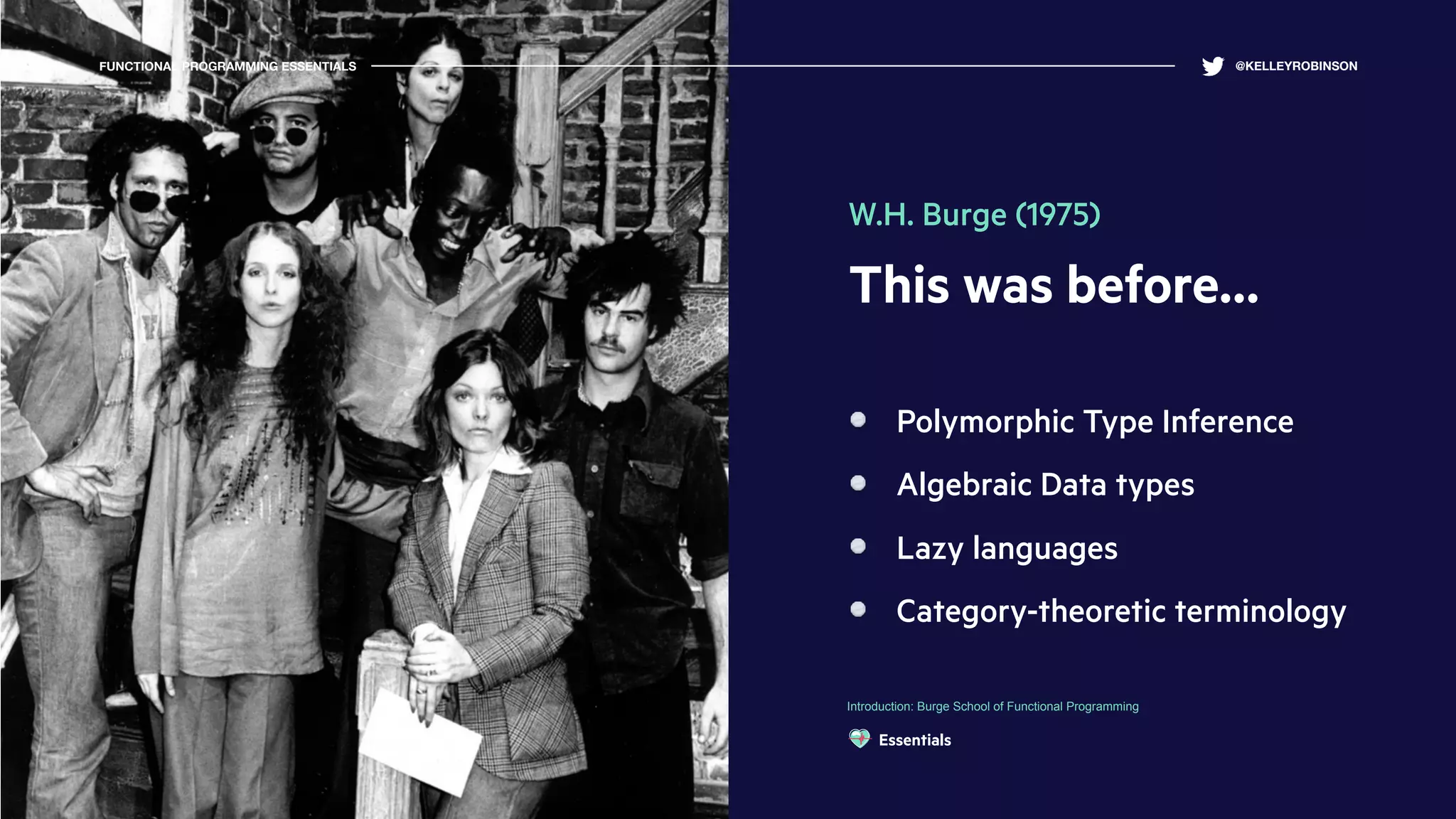 This was before…
Polymorphic Type Inference
Algebraic Data types
Lazy languages
Category-theoretic terminology
Introduction: Burge School of Functional Programming
FUNCTIONAL PROGRAMMING ESSENTIALS @KELLEYROBINSON
W.H. Burge (1975)
Essentials
 