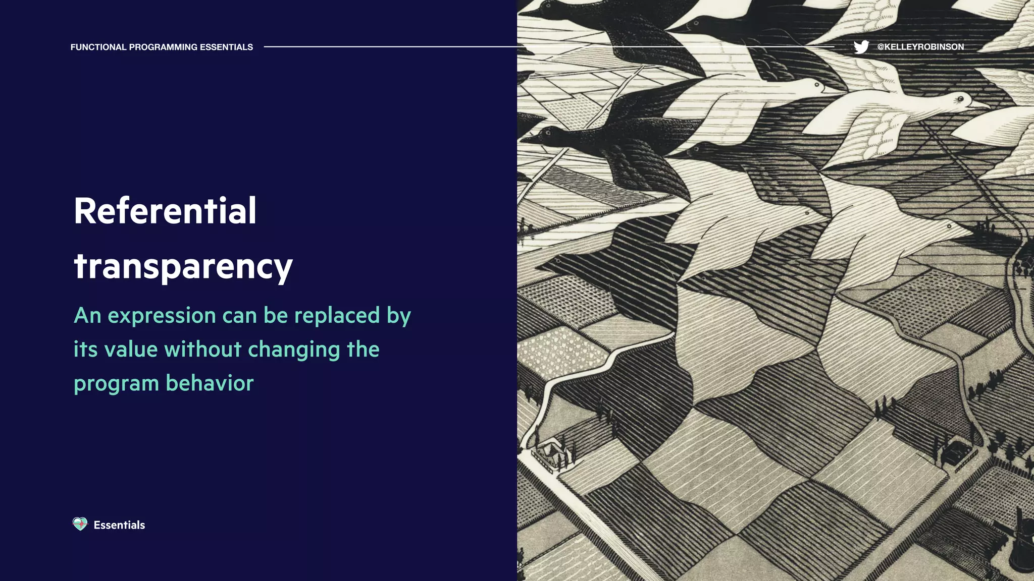 Referential
transparency
An expression can be replaced by
its value without changing the
program behavior
FUNCTIONAL PROGRAMMING ESSENTIALS @KELLEYROBINSON
Essentials
 