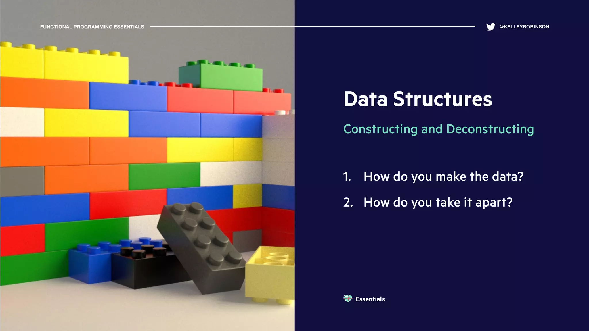 Data Structures
Constructing and Deconstructing
1. How do you make the data?
2. How do you take it apart?
FUNCTIONAL PROGRAMMING ESSENTIALS @KELLEYROBINSON
Essentials
 