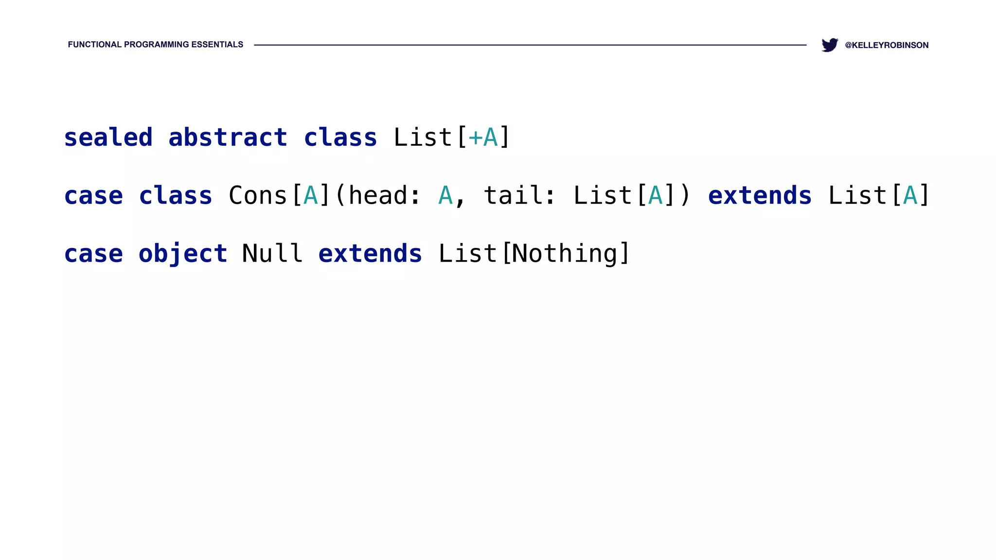 FUNCTIONAL PROGRAMMING ESSENTIALS @KELLEYROBINSON
sealed abstract class List[+A] 
case class Cons[A](head: A, tail: List[A]) extends List[A] 
case object Null extends List[Nothing]
 