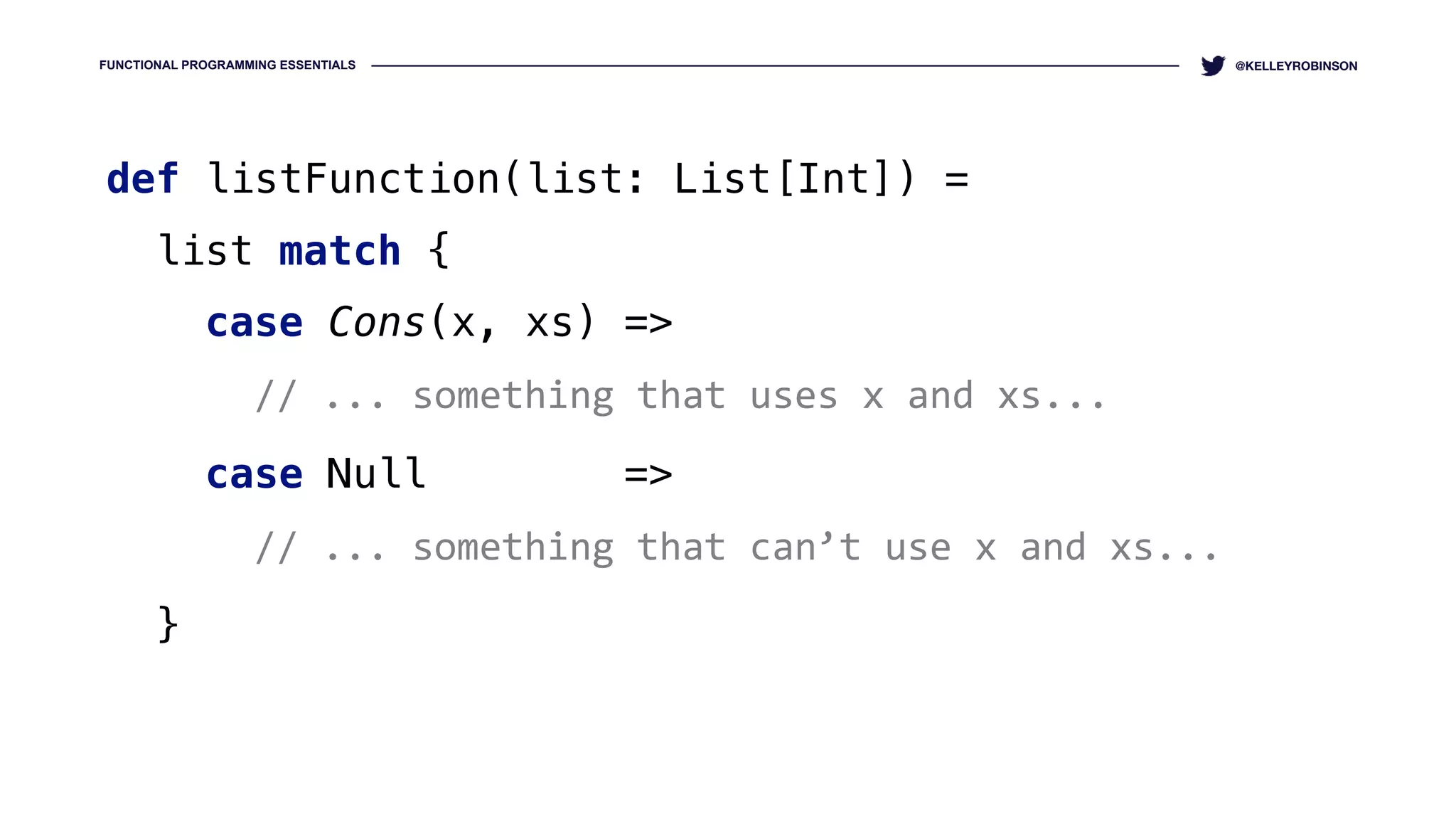 FUNCTIONAL PROGRAMMING ESSENTIALS @KELLEYROBINSON
def listFunction(list: List[Int]) = 
list match { 
case Cons(x, xs) =>
// ... something that uses x and xs... 
case Null =>
// ... something that can’t use x and xs...  
}
 