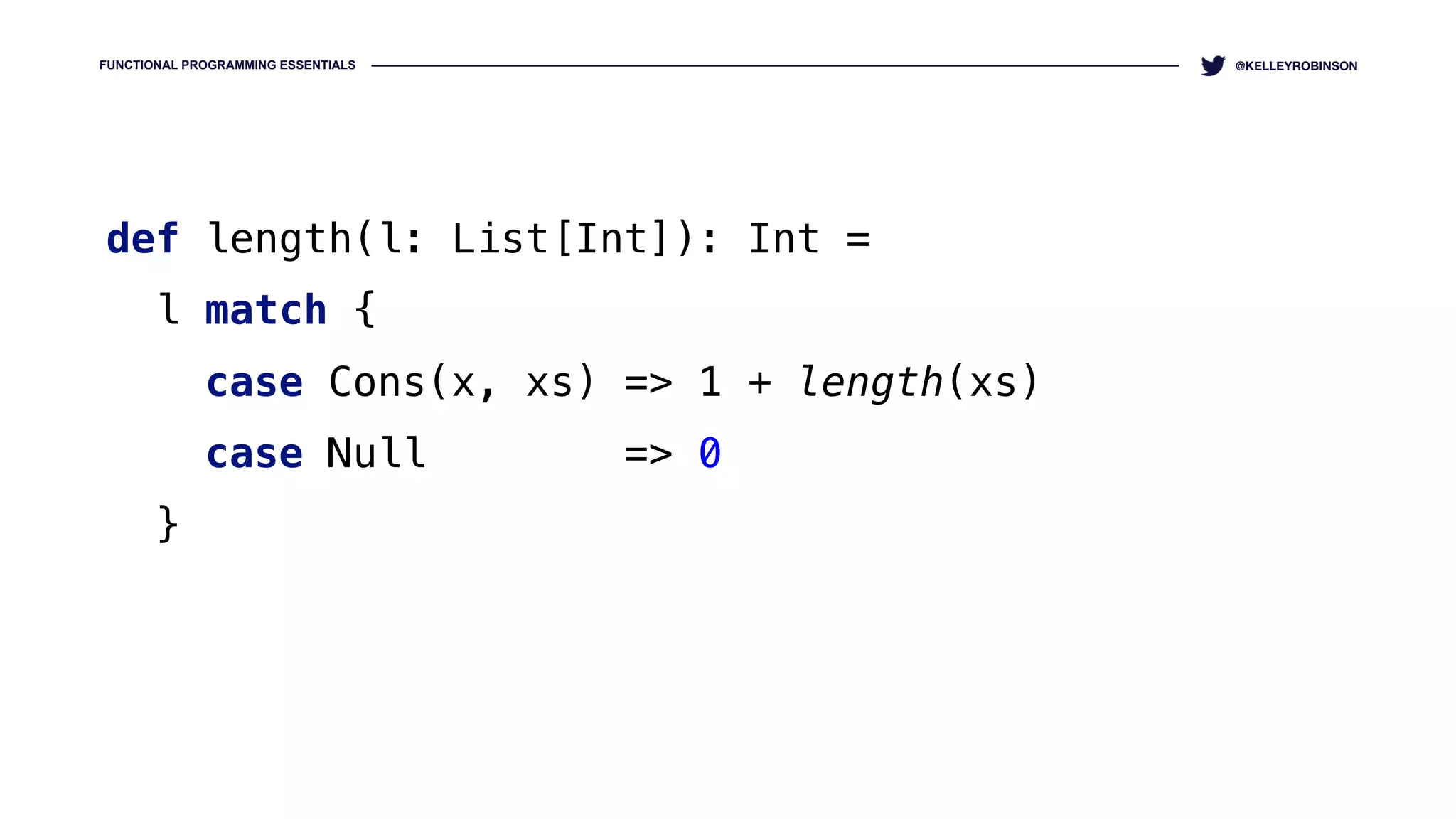 FUNCTIONAL PROGRAMMING ESSENTIALS @KELLEYROBINSON
def length(l: List[Int]): Int = 
l match { 
case Cons(x, xs) => 1 + length(xs) 
case Null => 0 
}
 