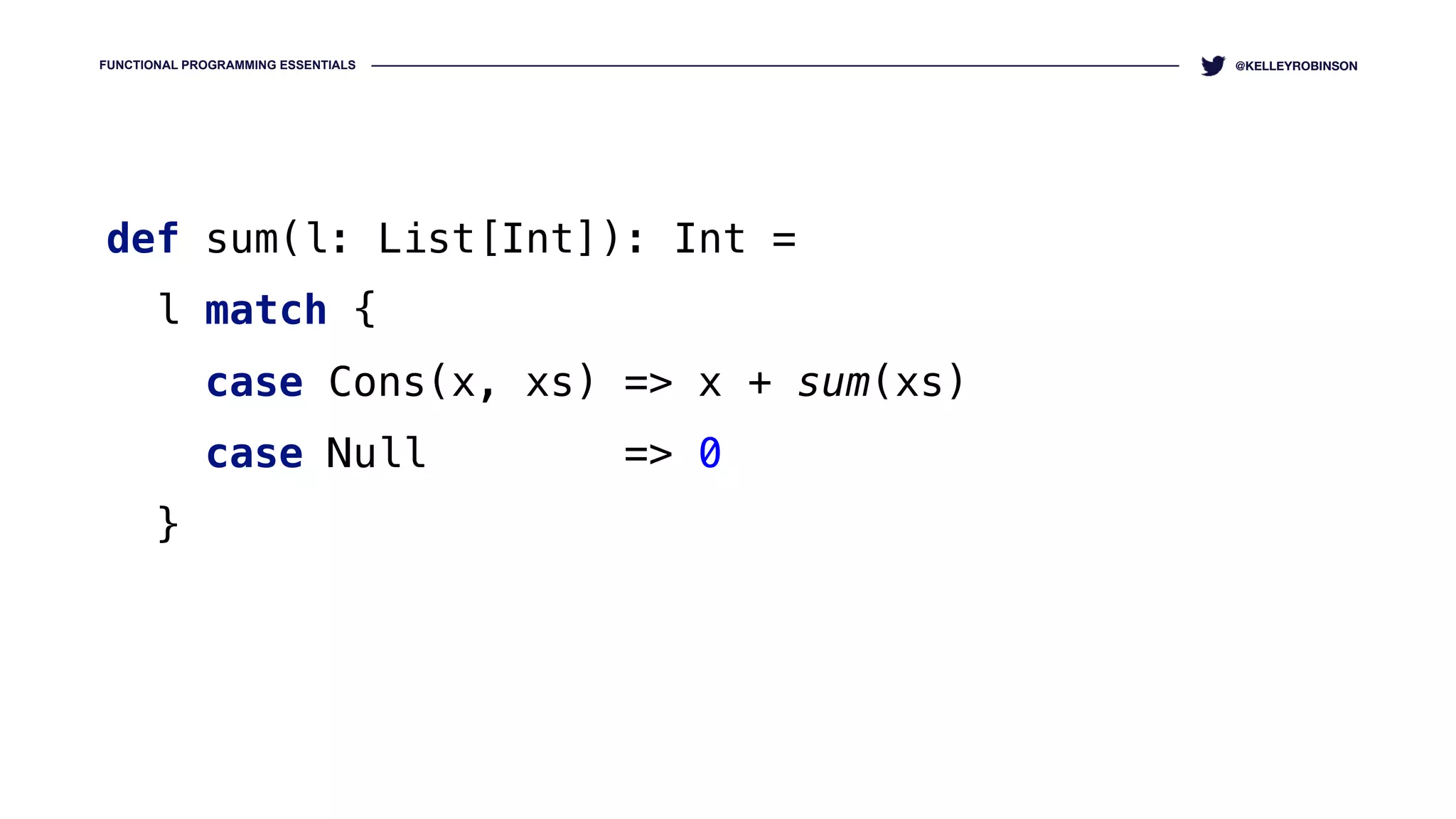 FUNCTIONAL PROGRAMMING ESSENTIALS @KELLEYROBINSON
def sum(l: List[Int]): Int = 
l match { 
case Cons(x, xs) => x + sum(xs) 
case Null => 0 
}
 