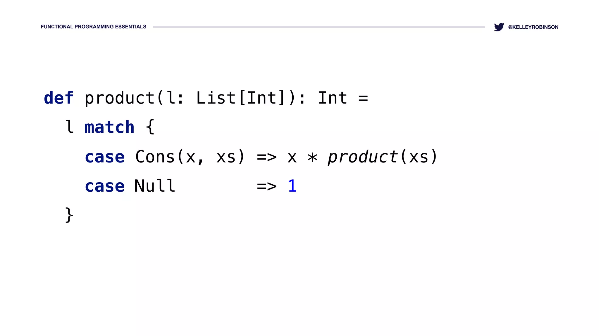 FUNCTIONAL PROGRAMMING ESSENTIALS @KELLEYROBINSON
def product(l: List[Int]): Int = 
l match { 
case Cons(x, xs) => x * product(xs) 
case Null => 1 
}
 