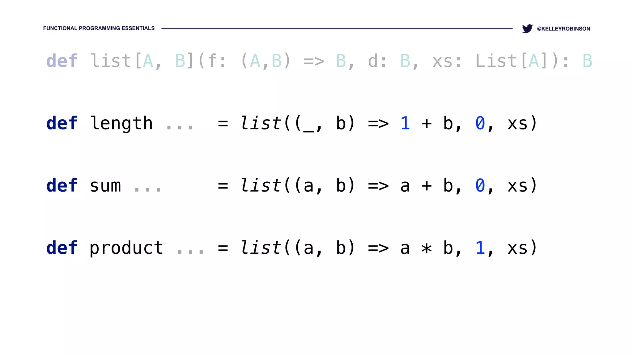 FUNCTIONAL PROGRAMMING ESSENTIALS @KELLEYROBINSON
def list[A, B](f: (A,B) => B, d: B, xs: List[A]): B
def length ... = list((_, b) => 1 + b, 0, xs)
 
def sum ... = list((a, b) => a + b, 0, xs)
def product ... = list((a, b) => a * b, 1, xs)
 