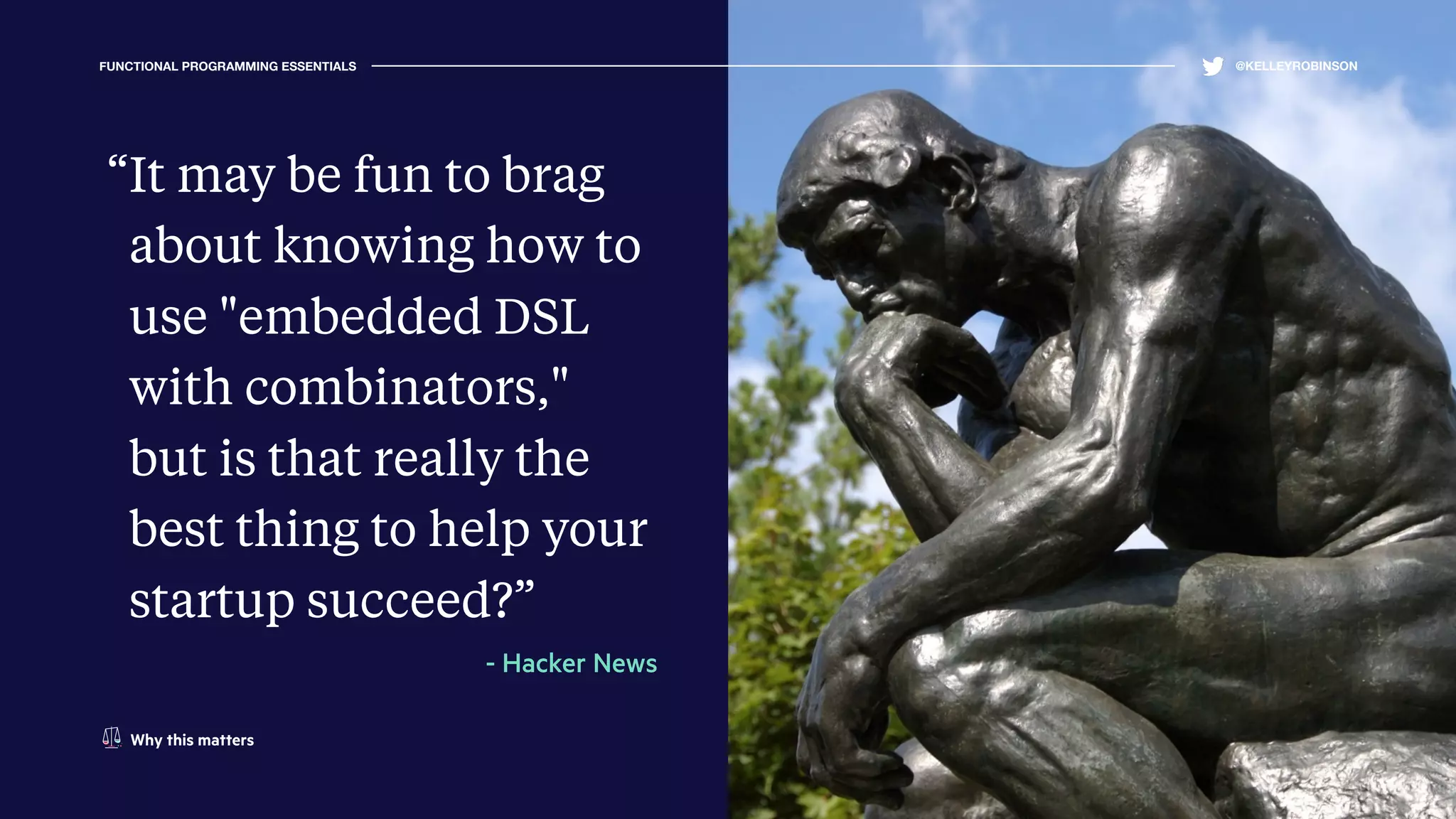 FUNCTIONAL PROGRAMMING ESSENTIALS @KELLEYROBINSON
“It may be fun to brag
about knowing how to
use "embedded DSL
with combinators,"
but is that really the
best thing to help your
startup succeed?”
- Hacker News
Why this matters
 
