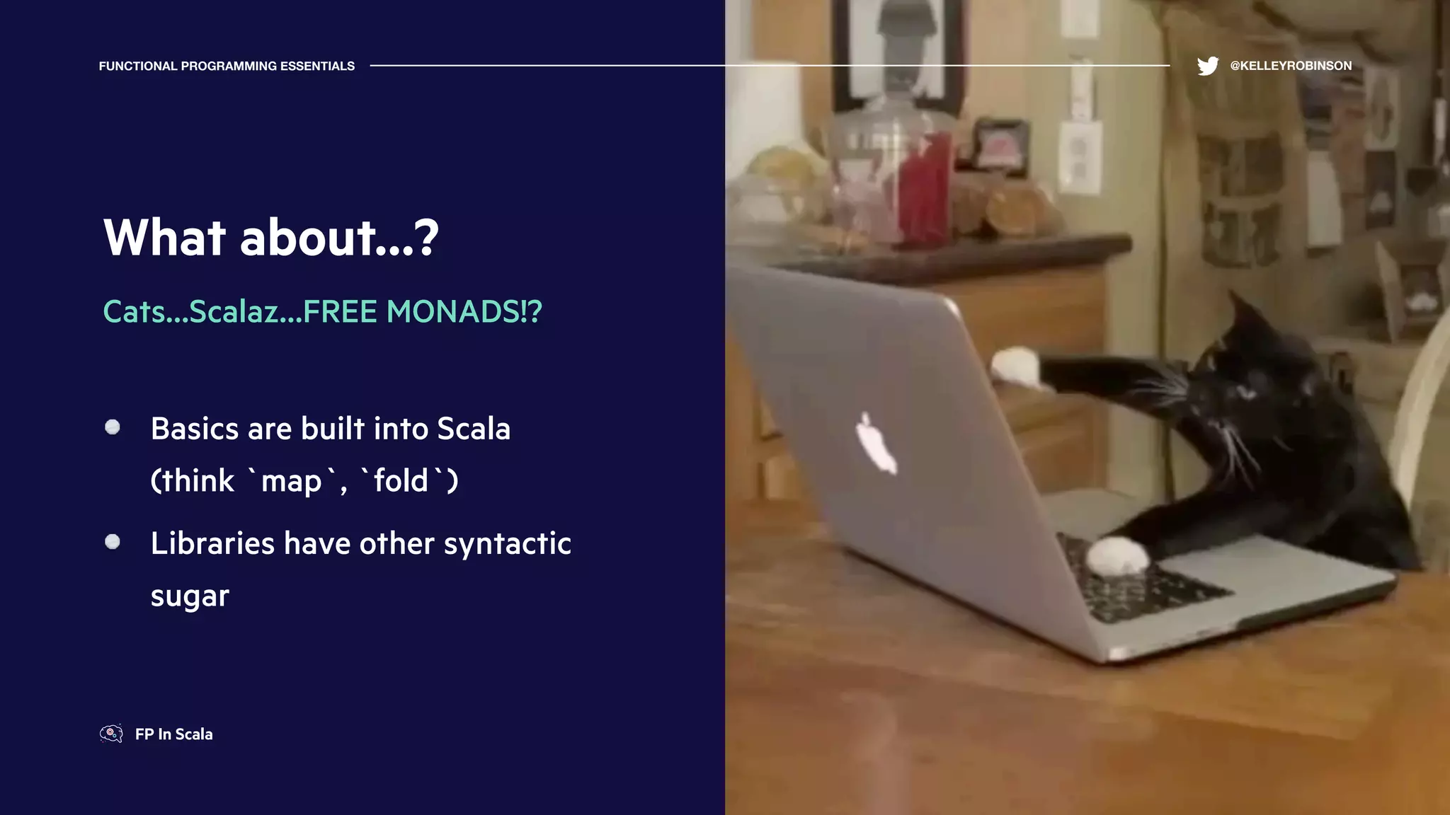 What about…?
Cats…Scalaz…FREE MONADS!?
Basics are built into Scala
(think `map`, `fold`)
Libraries have other syntactic
sugar
FUNCTIONAL PROGRAMMING ESSENTIALS @KELLEYROBINSON
FP In Scala
 