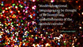 “Modern functional
languages can be thought
of as (nontrivial)
embellishments of the
lambda calculus”
- Paul Hudak (1989)
 