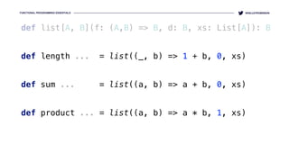 FUNCTIONAL PROGRAMMING ESSENTIALS @KELLEYROBINSON
def list[A, B](f: (A,B) => B, d: B, xs: List[A]): B
def length ... = list((_, b) => 1 + b, 0, xs)
 
def sum ... = list((a, b) => a + b, 0, xs)
def product ... = list((a, b) => a * b, 1, xs)
 