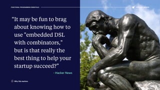 FUNCTIONAL PROGRAMMING ESSENTIALS @KELLEYROBINSON
“It may be fun to brag
about knowing how to
use "embedded DSL
with combinators,"
but is that really the
best thing to help your
startup succeed?”
- Hacker News
Why this matters
 