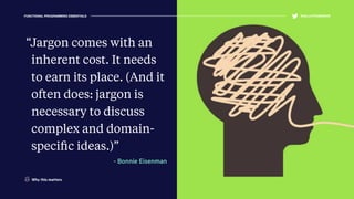 “Jargon comes with an
inherent cost. It needs
to earn its place. (And it
often does: jargon is
necessary to discuss
complex and domain-
speciﬁc ideas.)”
- Bonnie Eisenman
FUNCTIONAL PROGRAMMING ESSENTIALS @KELLEYROBINSON@KELLEYROBINSON
Why this matters
 