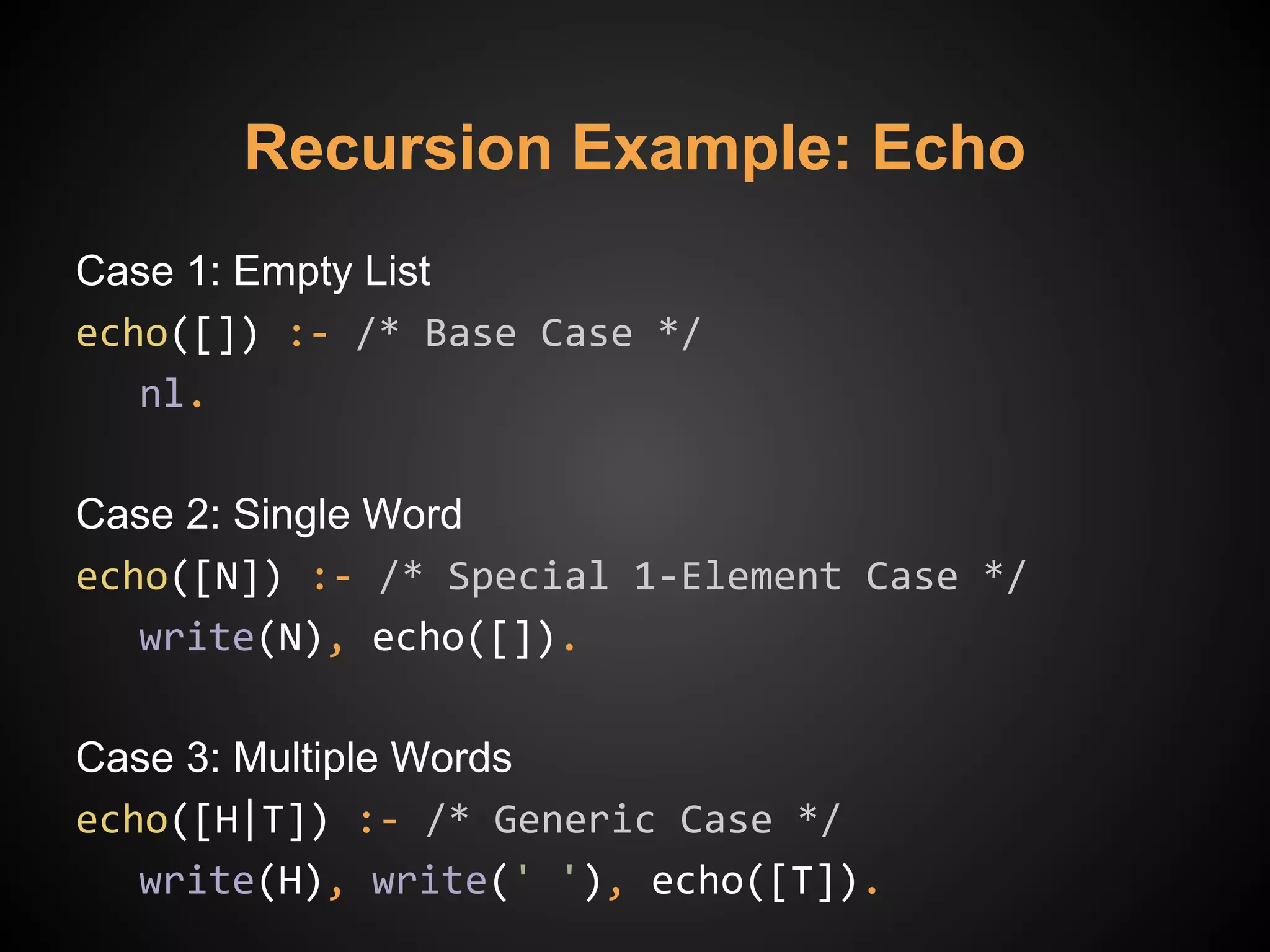 Recursion Example: Echo
Case 1: Empty List
echo([]) :- /* Base Case */
nl.
Case 2: Single Word
echo([N]) :- /* Special 1-Element Case */
write(N), echo([]).
Case 3: Multiple Words
echo([H|T]) :- /* Generic Case */
write(H), write(' '), echo([T]).
 