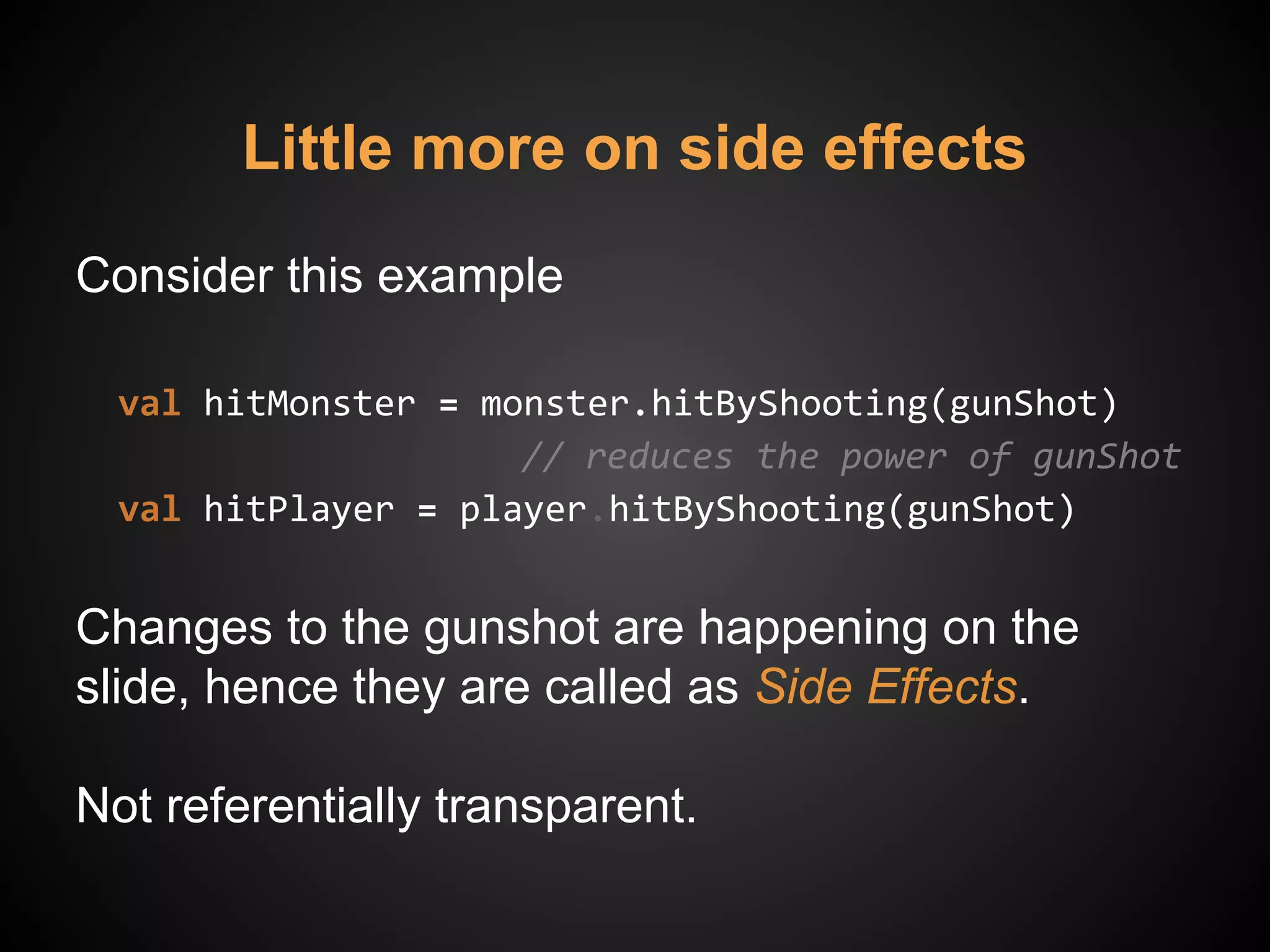Little more on side effects
Consider this example
val hitMonster = monster.hitByShooting(gunShot)
// reduces the power of gunShot
val hitPlayer = player.hitByShooting(gunShot)
Changes to the gunshot are happening on the
slide, hence they are called as Side Effects.
Not referentially transparent.
 