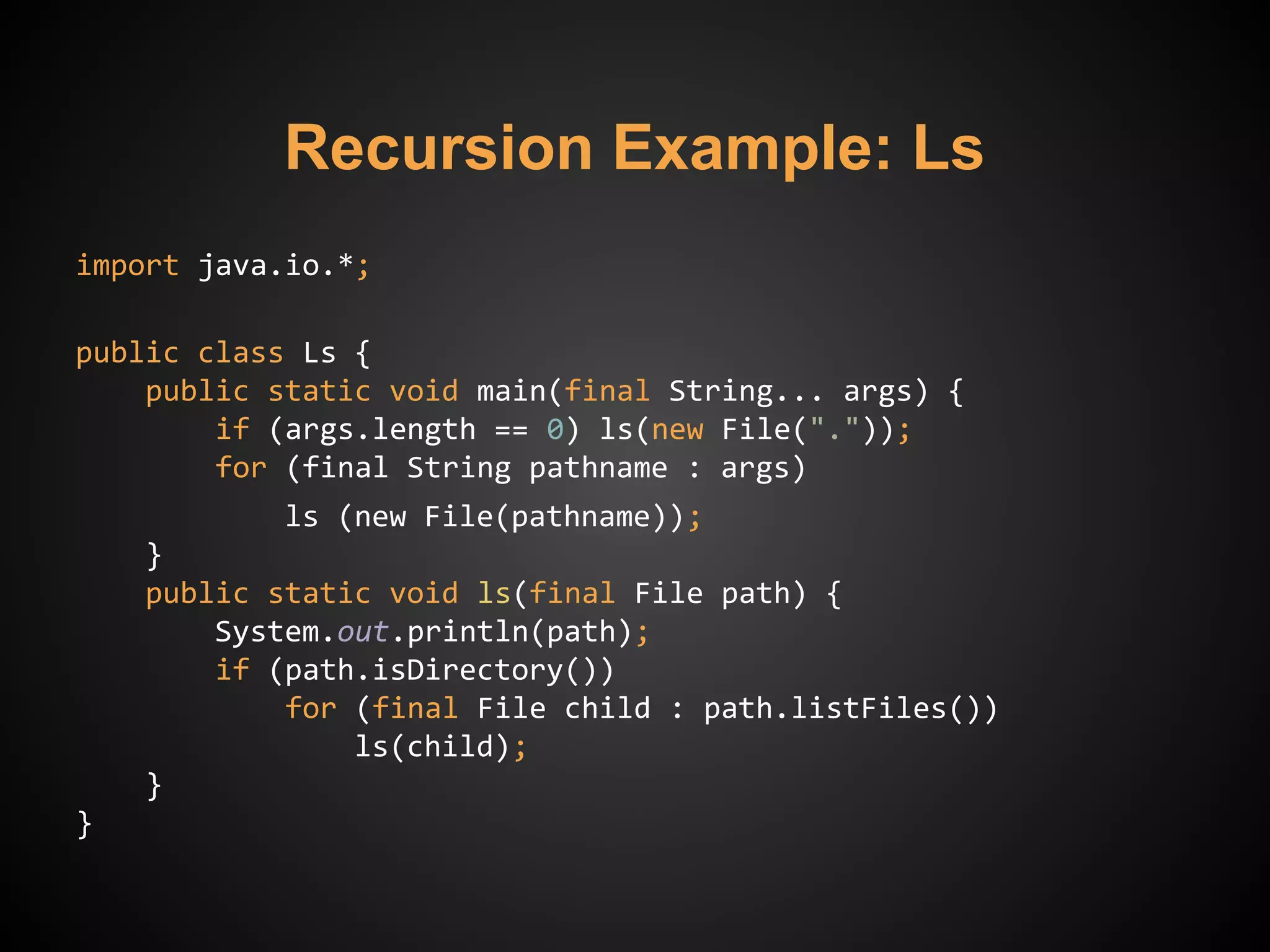 Recursion Example: Ls
import java.io.*;
public class Ls {
public static void main(final String... args) {
if (args.length == 0) ls(new File("."));
for (final String pathname : args)
ls (new File(pathname));
}
public static void ls(final File path) {
System.out.println(path);
if (path.isDirectory())
for (final File child : path.listFiles())
ls(child);
}
}
 