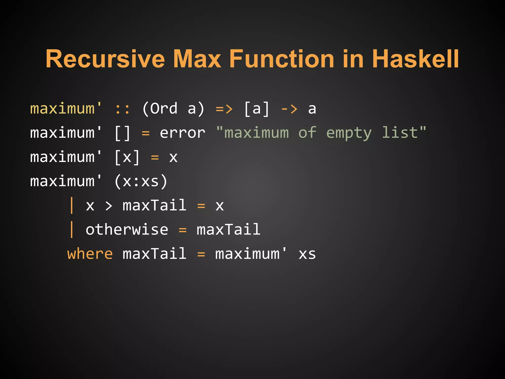 Recursive Max Function in Haskell
maximum' :: (Ord a) => [a] -> a
maximum' [] = error "maximum of empty list"
maximum' [x] = x
maximum' (x:xs)
| x > maxTail = x
| otherwise = maxTail
where maxTail = maximum' xs
 
