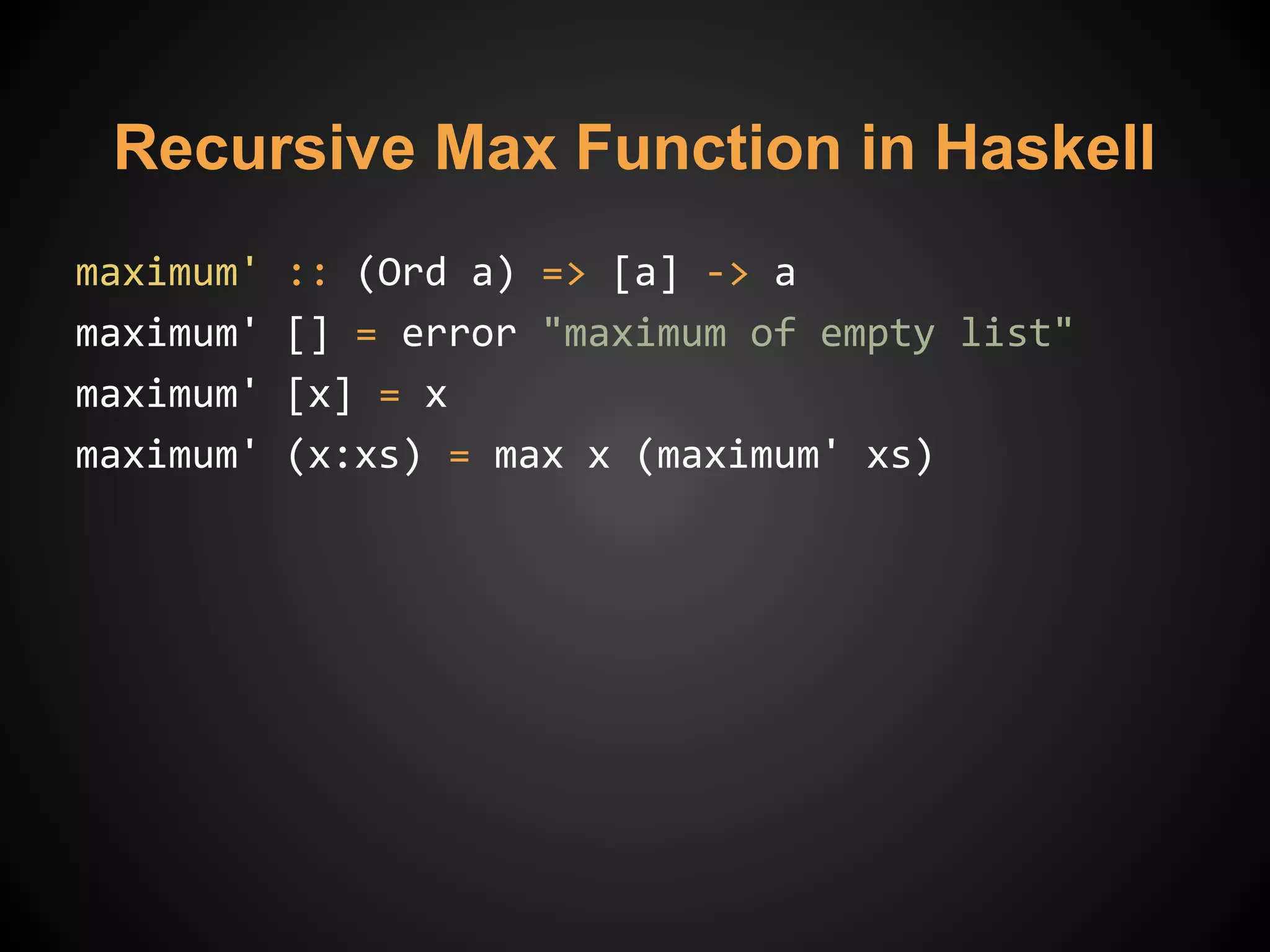 Recursive Max Function in Haskell
maximum' :: (Ord a) => [a] -> a
maximum' [] = error "maximum of empty list"
maximum' [x] = x
maximum' (x:xs) = max x (maximum' xs)
 