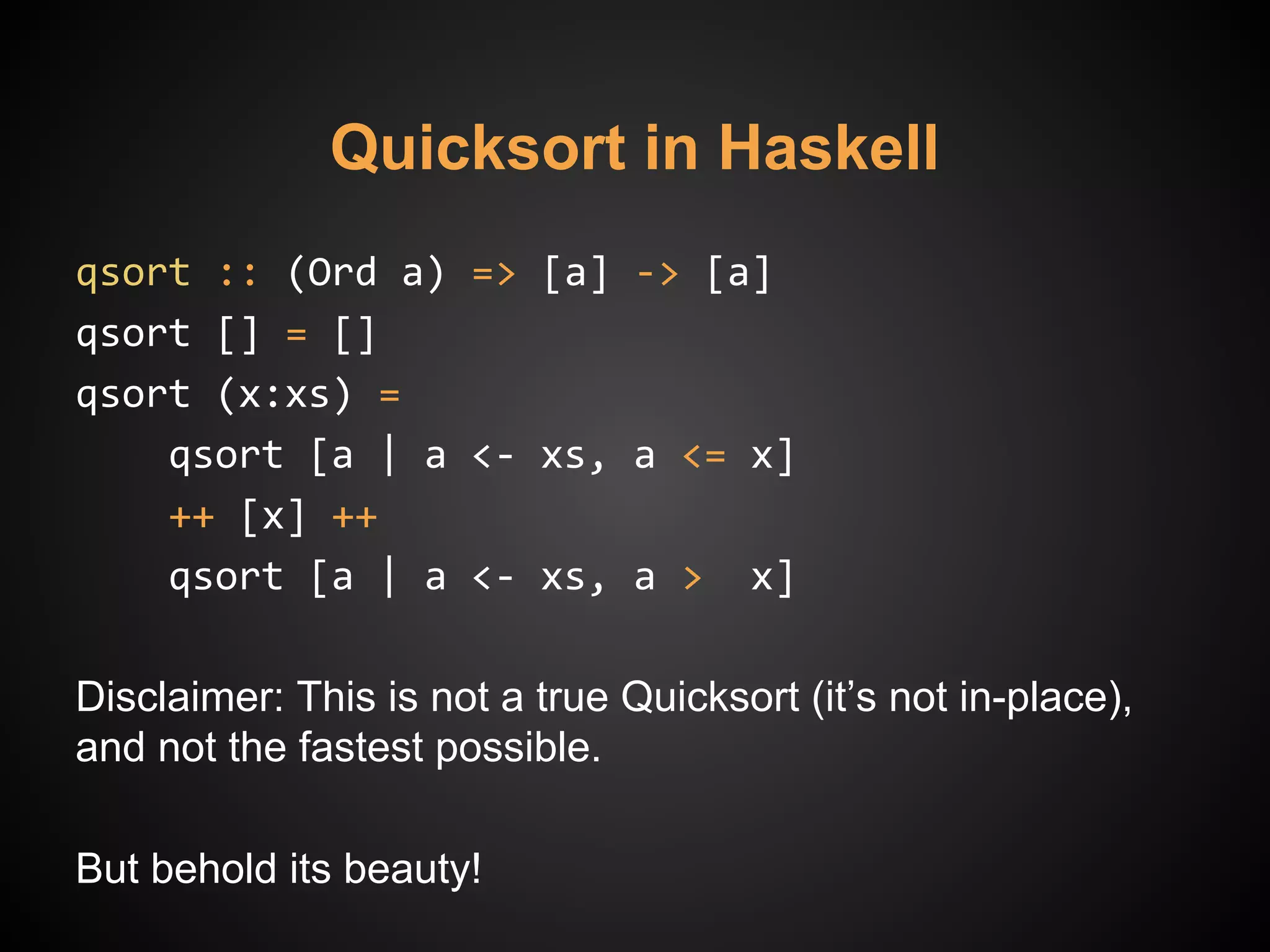 Quicksort in Haskell
qsort :: (Ord a) => [a] -> [a]
qsort [] = []
qsort (x:xs) =
qsort [a | a <- xs, a <= x]
++ [x] ++
qsort [a | a <- xs, a > x]
Disclaimer: This is not a true Quicksort (it’s not in-place),
and not the fastest possible.
But behold its beauty!
 