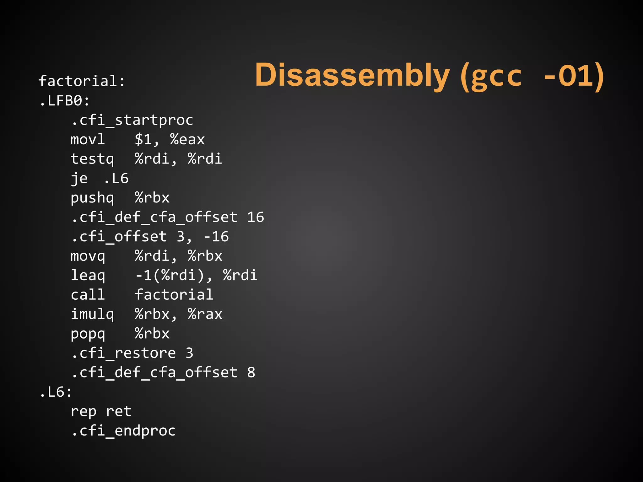 Disassembly (gcc -O1)factorial:
.LFB0:
.cfi_startproc
movl $1, %eax
testq %rdi, %rdi
je .L6
pushq %rbx
.cfi_def_cfa_offset 16
.cfi_offset 3, -16
movq %rdi, %rbx
leaq -1(%rdi), %rdi
call factorial
imulq %rbx, %rax
popq %rbx
.cfi_restore 3
.cfi_def_cfa_offset 8
.L6:
rep ret
.cfi_endproc
 