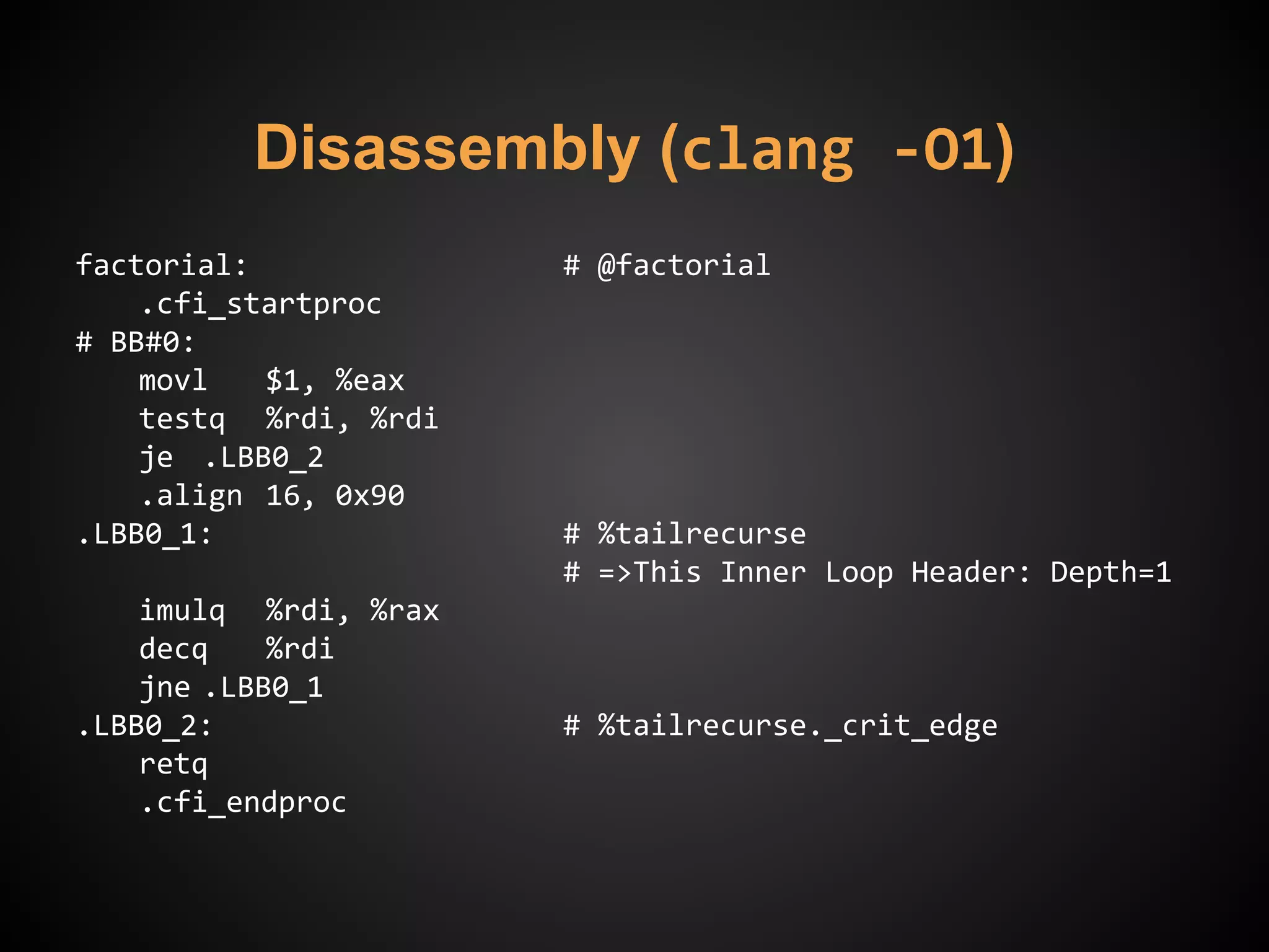 Disassembly (clang -O1)
factorial: # @factorial
.cfi_startproc
# BB#0:
movl $1, %eax
testq %rdi, %rdi
je .LBB0_2
.align 16, 0x90
.LBB0_1: # %tailrecurse
# =>This Inner Loop Header: Depth=1
imulq %rdi, %rax
decq %rdi
jne .LBB0_1
.LBB0_2: # %tailrecurse._crit_edge
retq
.cfi_endproc
 