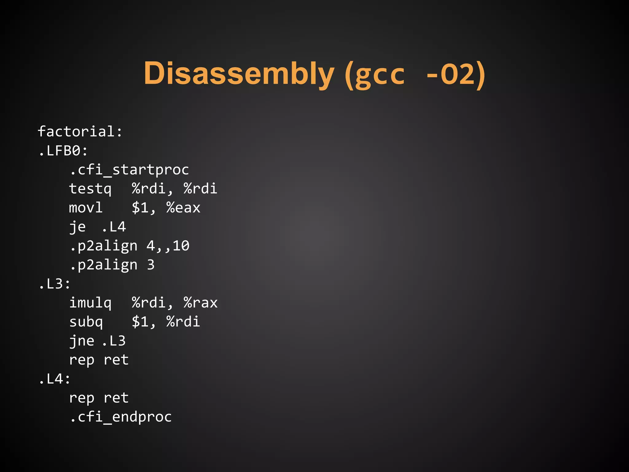 Disassembly (gcc -O2)
factorial:
.LFB0:
.cfi_startproc
testq %rdi, %rdi
movl $1, %eax
je .L4
.p2align 4,,10
.p2align 3
.L3:
imulq %rdi, %rax
subq $1, %rdi
jne .L3
rep ret
.L4:
rep ret
.cfi_endproc
 