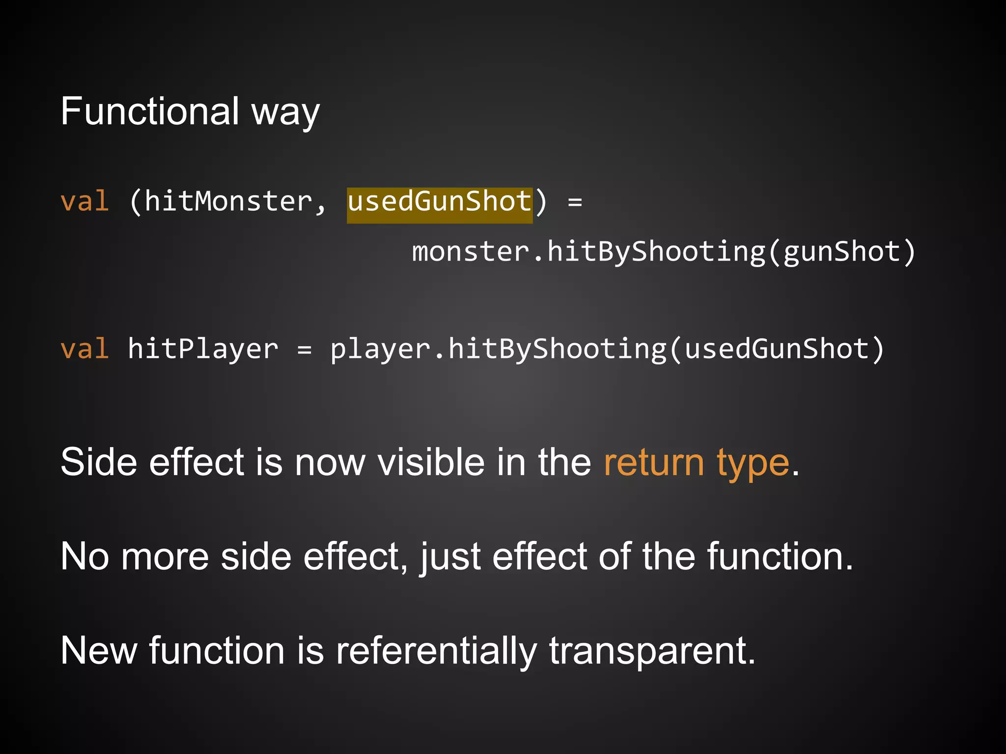Functional way
val (hitMonster, usedGunShot) =
monster.hitByShooting(gunShot)
val hitPlayer = player.hitByShooting(usedGunShot)
Side effect is now visible in the return type.
No more side effect, just effect of the function.
New function is referentially transparent.
 