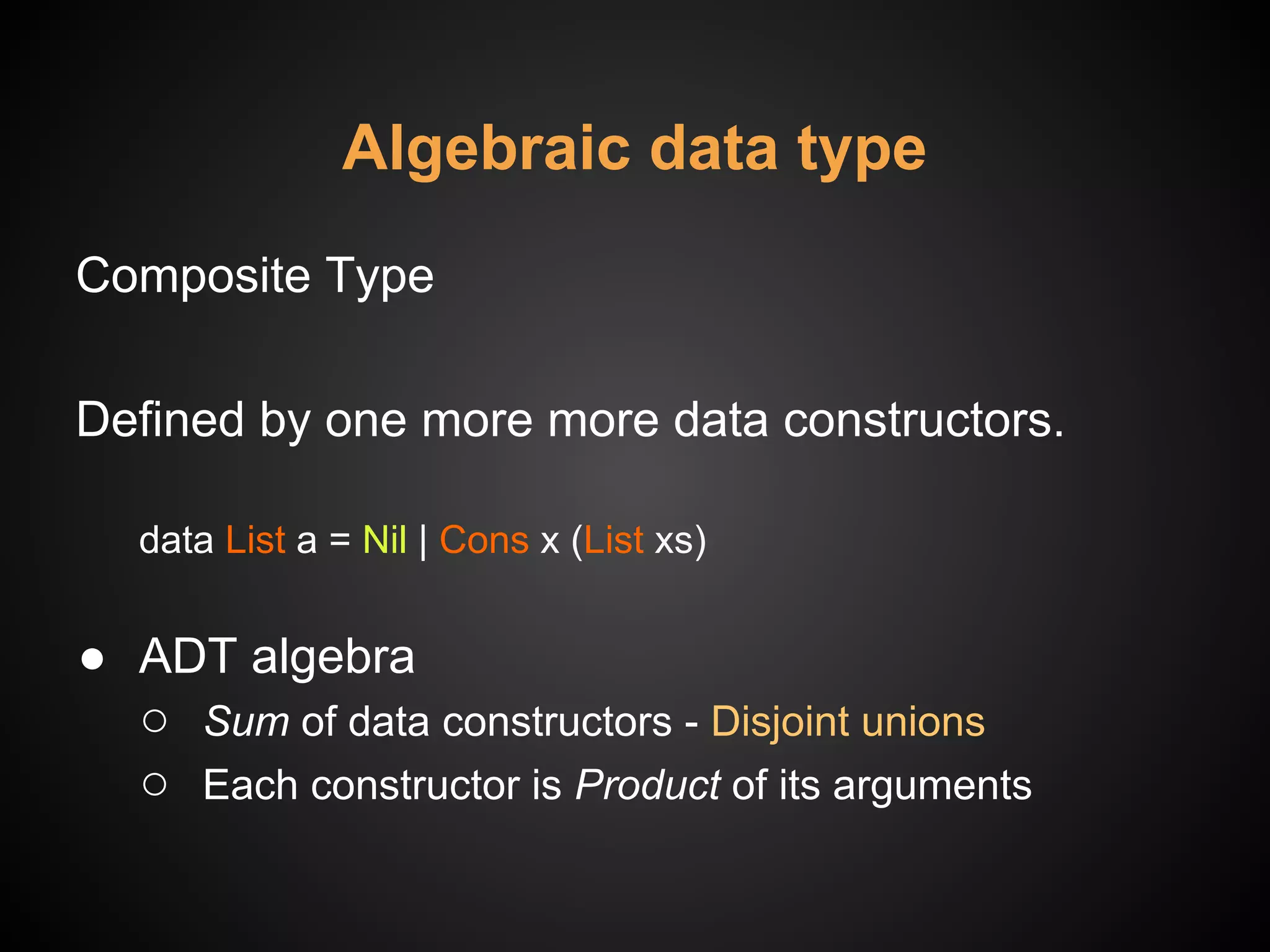 Algebraic data type
Composite Type
Defined by one more more data constructors.
data List a = Nil | Cons x (List xs)
● ADT algebra
○ Sum of data constructors - Disjoint unions
○ Each constructor is Product of its arguments
 