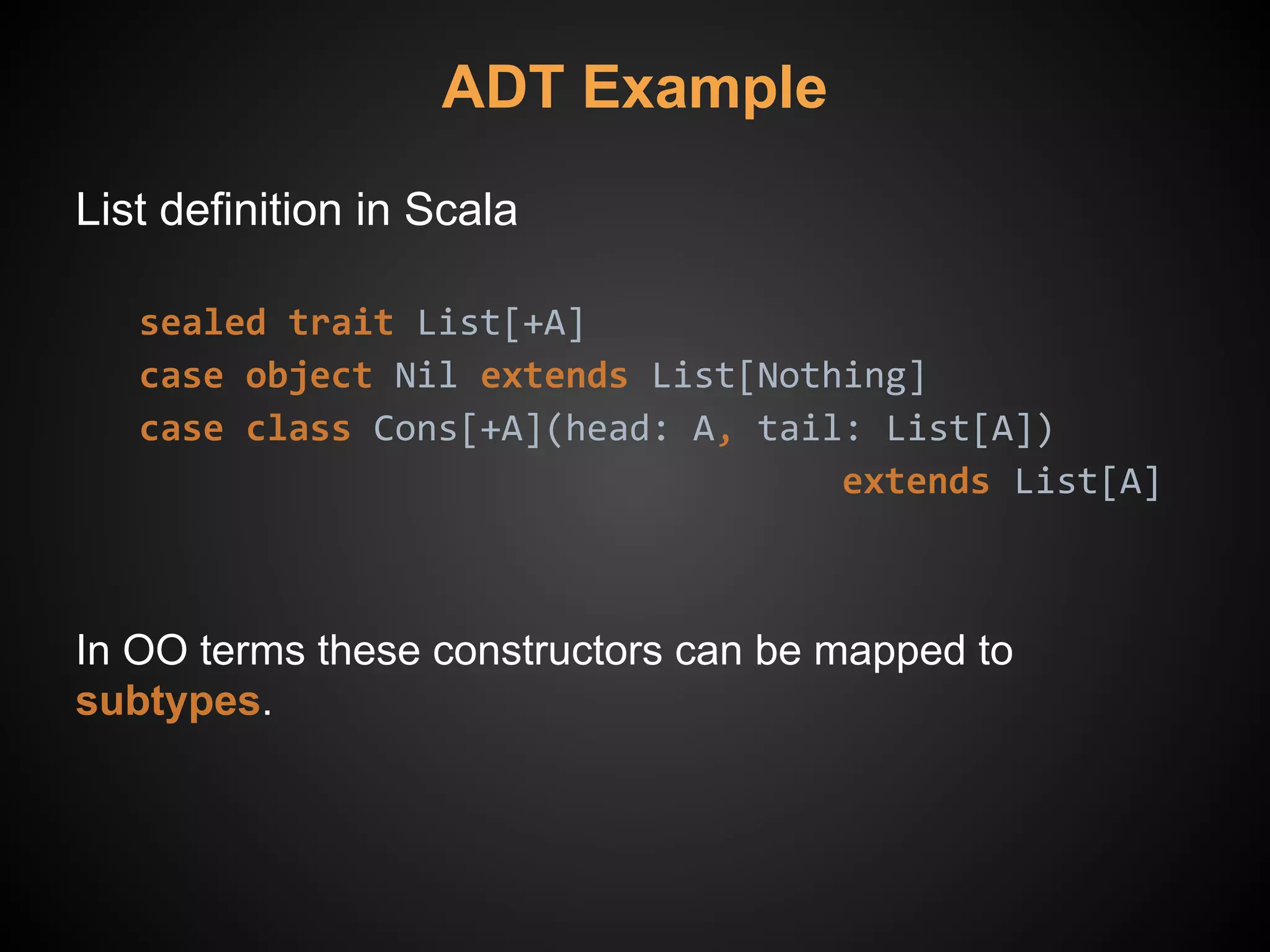 ADT Example
List definition in Scala
sealed trait List[+A]
case object Nil extends List[Nothing]
case class Cons[+A](head: A, tail: List[A])
extends List[A]
In OO terms these constructors can be mapped to
subtypes.
 
