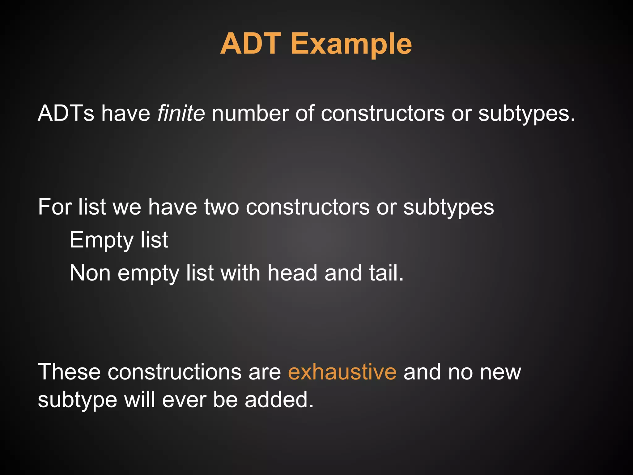 ADT Example
ADTs have finite number of constructors or subtypes.
For list we have two constructors or subtypes
Empty list
Non empty list with head and tail.
These constructions are exhaustive and no new
subtype will ever be added.
 