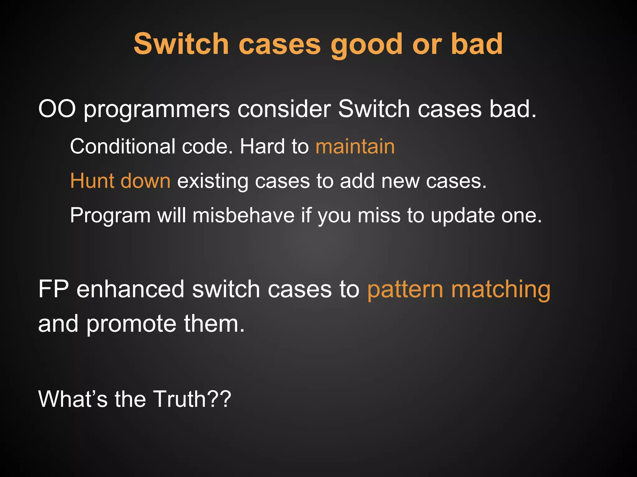 Switch cases good or bad
OO programmers consider Switch cases bad.
Conditional code. Hard to maintain
Hunt down existing cases to add new cases.
Program will misbehave if you miss to update one.
FP enhanced switch cases to pattern matching
and promote them.
What’s the Truth??
 