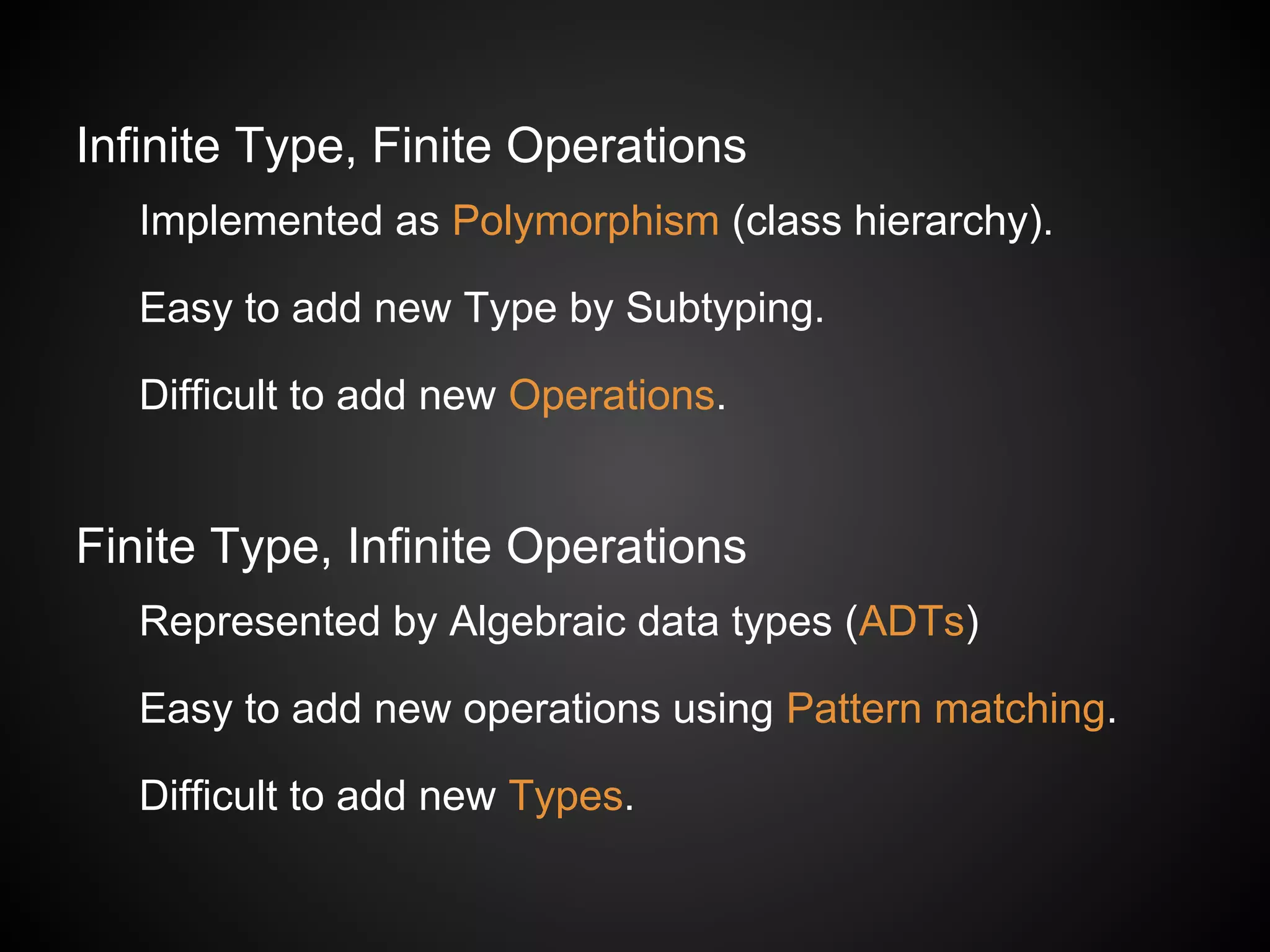 Infinite Type, Finite Operations
Implemented as Polymorphism (class hierarchy).
Easy to add new Type by Subtyping.
Difficult to add new Operations.
Finite Type, Infinite Operations
Represented by Algebraic data types (ADTs)
Easy to add new operations using Pattern matching.
Difficult to add new Types.
 