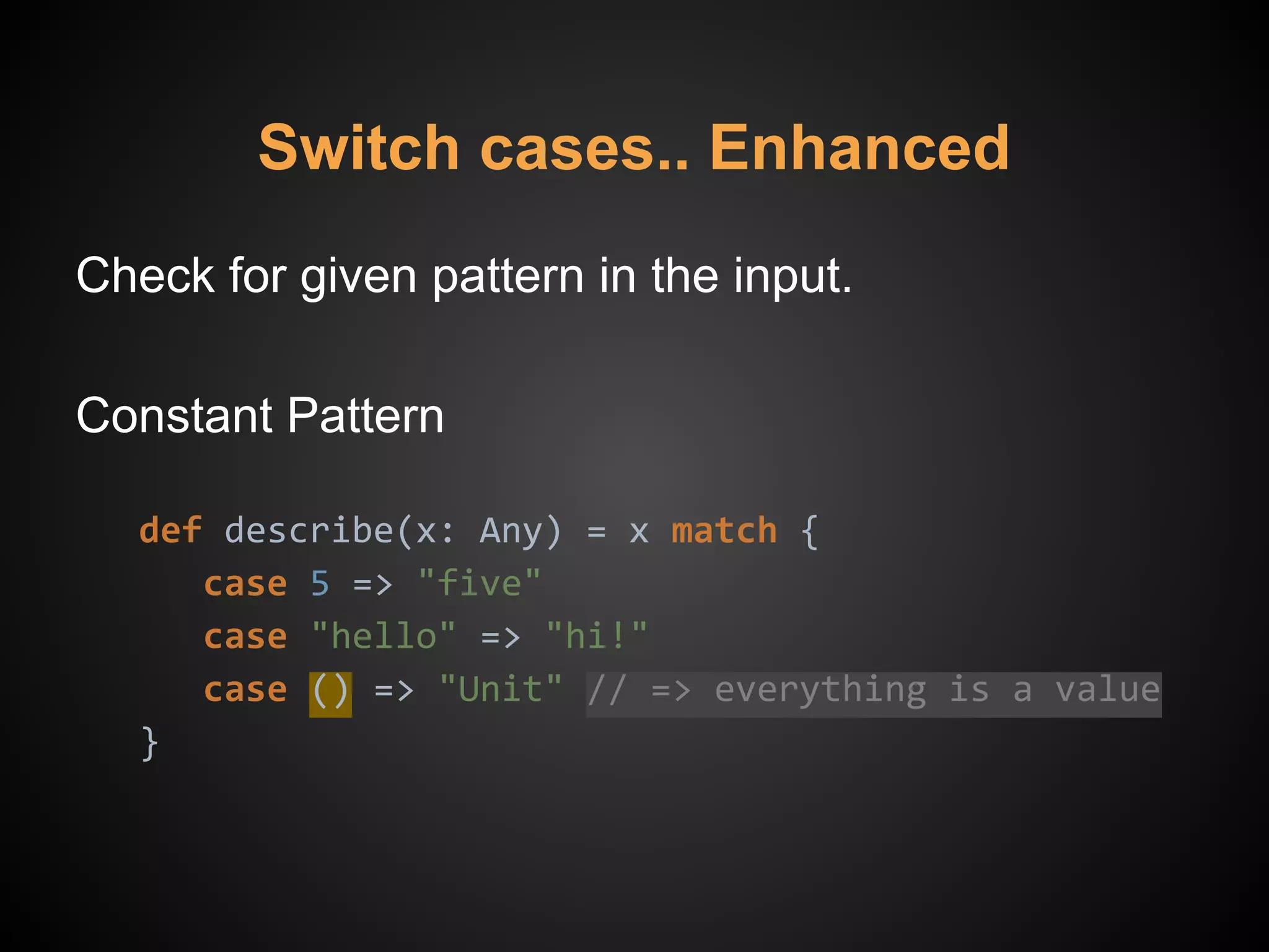 Check for given pattern in the input.
Constant Pattern
def describe(x: Any) = x match {
case 5 => "five"
case "hello" => "hi!"
case () => "Unit" // => everything is a value
}
Switch cases.. Enhanced
 