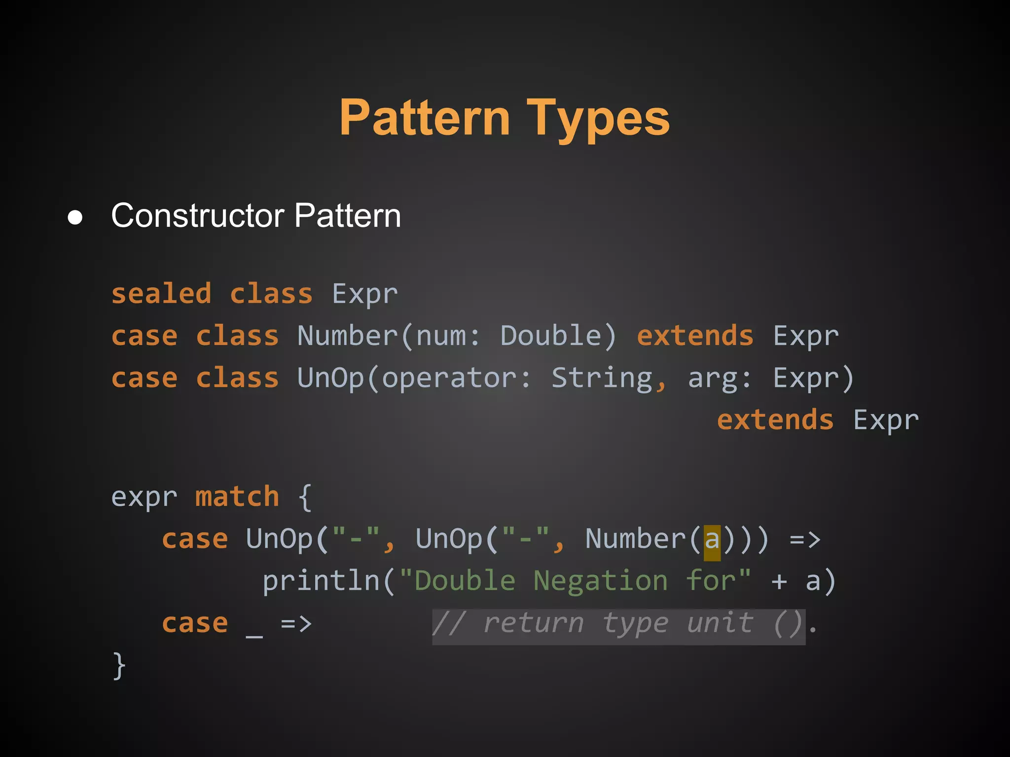 Pattern Types
● Constructor Pattern
sealed class Expr
case class Number(num: Double) extends Expr
case class UnOp(operator: String, arg: Expr)
extends Expr
expr match {
case UnOp("-", UnOp("-", Number(a))) =>
println("Double Negation for" + a)
case _ => // return type unit ().
}
 