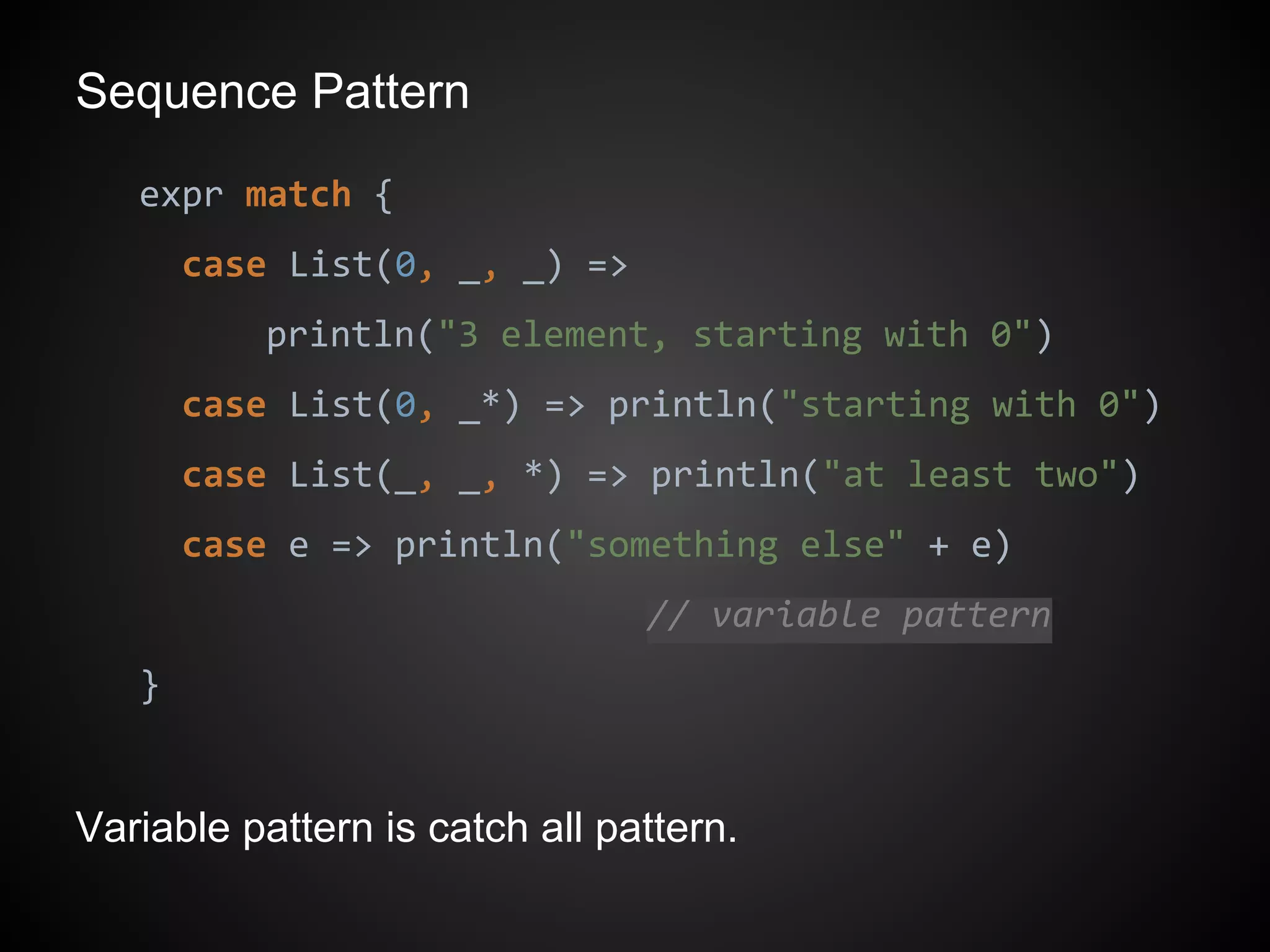 Sequence Pattern
expr match {
case List(0, _, _) =>
println("3 element, starting with 0")
case List(0, _*) => println("starting with 0")
case List(_, _, *) => println("at least two")
case e => println("something else" + e)
// variable pattern
}
Variable pattern is catch all pattern.
 